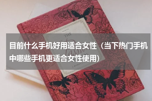 目前什么手机好用适合女性（当下热门手机中哪些手机更适合女性使用）