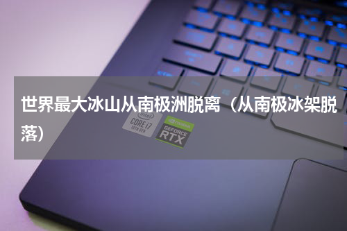 世界最大冰山从南极洲脱离（从南极冰架脱落）