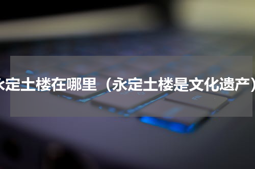 永定土楼在哪里（永定土楼是文化遗产）