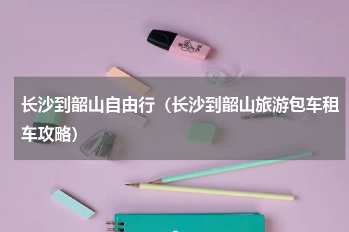 长沙到韶山自由行（长沙到韶山旅游包车租车攻略）