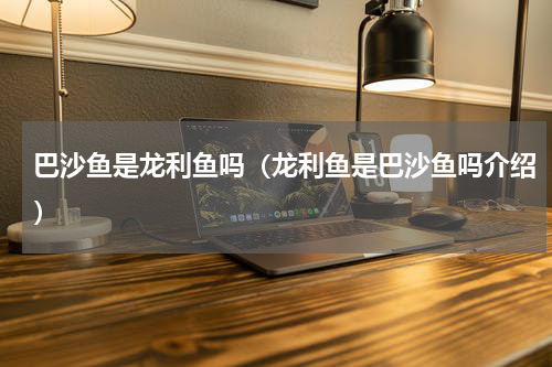 巴沙鱼是龙利鱼吗（龙利鱼是巴沙鱼吗介绍）