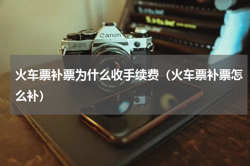 火车票补票为什么收手续费（火车票补票怎么补）