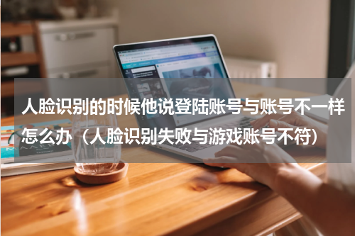 人脸识别的时候他说登陆账号与账号不一样怎么办（人脸识别失败与游戏账号不符）