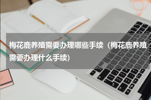 梅花鹿养殖需要办理哪些手续（梅花鹿养殖需要办理什么手续）