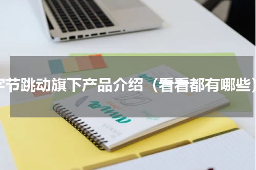 字节跳动旗下产品介绍（看看都有哪些）