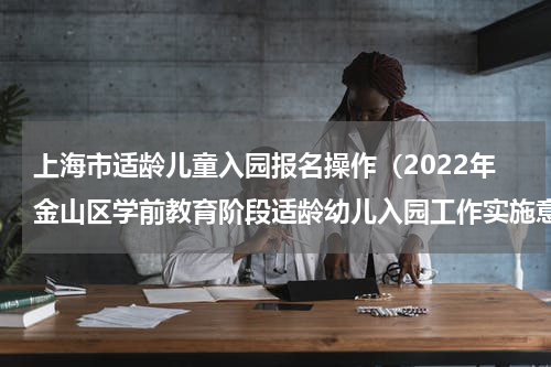 上海市适龄儿童入园报名操作（2022年金山区学前教育阶段适龄幼儿入园工作实施意见）