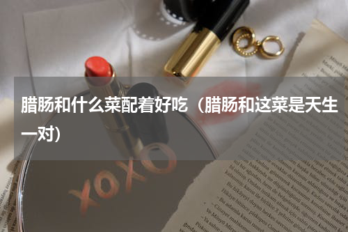 腊肠和什么菜配着好吃（腊肠和这菜是天生一对）