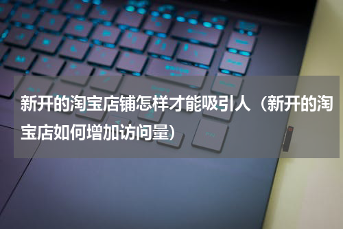 新开的淘宝店铺怎样才能吸引人（新开的淘宝店如何增加访问量）