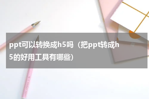 ppt可以转换成h5吗（把ppt转成h5的好用工具有哪些）