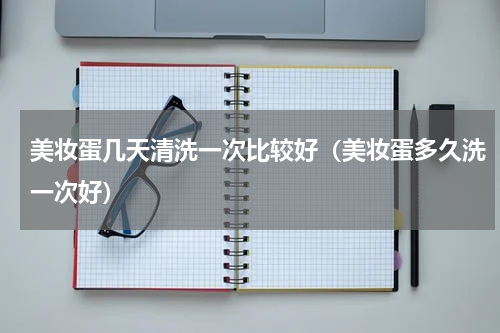 美妆蛋几天清洗一次比较好（美妆蛋多久洗一次好）