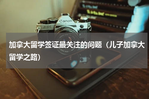 加拿大留学签证最关注的问题（儿子加拿大留学之路）