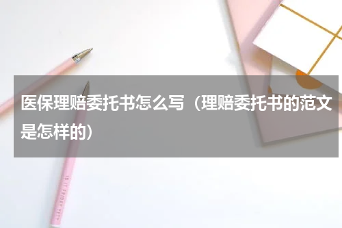 医保理赔委托书怎么写（理赔委托书的范文是怎样的）