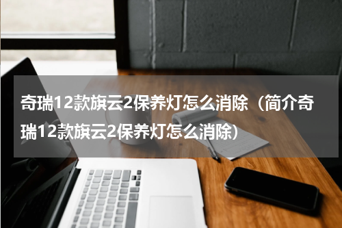 奇瑞12款旗云2保养灯怎么消除（简介奇瑞12款旗云2保养灯怎么消除）