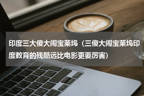 印度三大傻大闹宝莱坞（三傻大闹宝莱坞印度教育的残酷远比电影更要厉害）