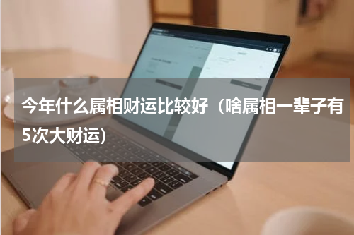 今年什么属相财运比较好（啥属相一辈子有5次大财运）