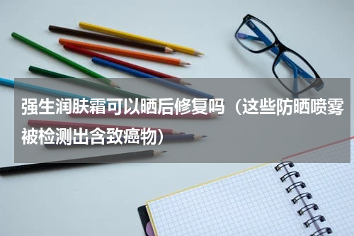 强生润肤霜可以晒后修复吗（这些防晒喷雾被检测出含致癌物）