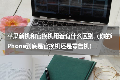 苹果新机和官换机用着有什么区别（你的iPhone到底是官换机还是零售机）
