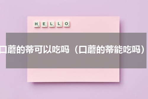 口蘑的蒂可以吃吗（口蘑的蒂能吃吗）