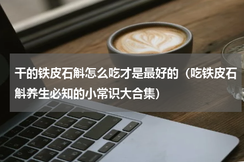 干的铁皮石斛怎么吃才是最好的（吃铁皮石斛养生必知的小常识大合集）