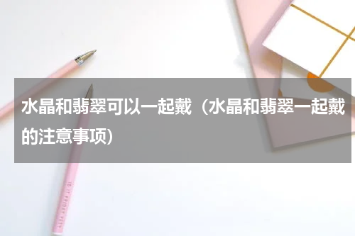 水晶和翡翠可以一起戴（水晶和翡翠一起戴的注意事项）