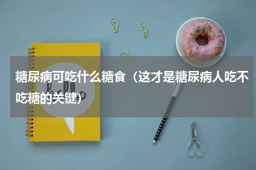 糖尿病可吃什么糖食（这才是糖尿病人吃不吃糖的关键）