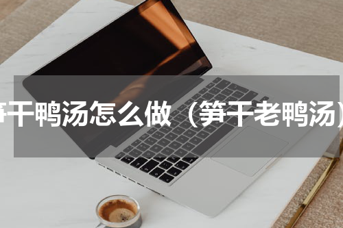 笋干鸭汤怎么做（笋干老鸭汤）
