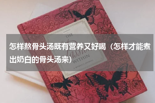 怎样熬骨头汤既有营养又好喝（怎样才能煮出奶白的骨头汤来）