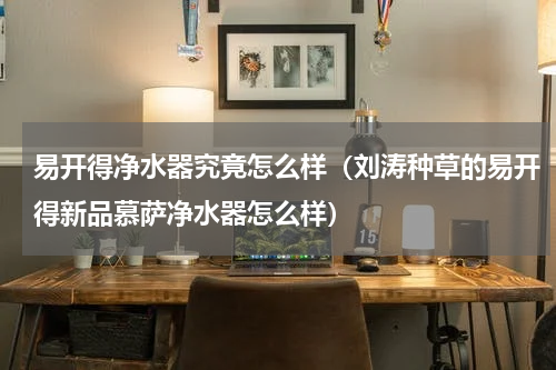易开得净水器究竟怎么样（刘涛种草的易开得新品慕萨净水器怎么样）