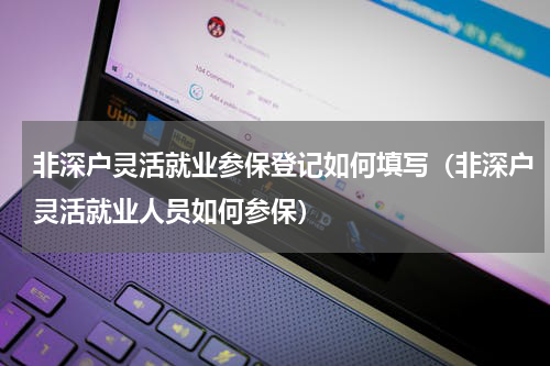非深户灵活就业参保登记如何填写（非深户灵活就业人员如何参保）