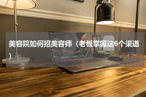 美容院如何招美容师（老板掌握这6个渠道）