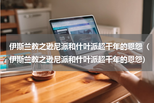 伊斯兰教之逊尼派和什叶派超千年的恩怨（伊斯兰教之逊尼派和什叶派超千年的恩怨）