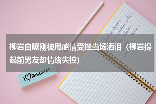 柳岩自曝刚被甩感情受挫当场洒泪（柳岩提起前男友却情绪失控）