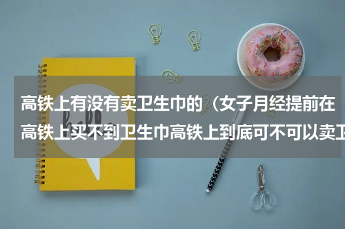 高铁上有没有卖卫生巾的（女子月经提前在高铁上买不到卫生巾高铁上到底可不可以卖卫生巾）