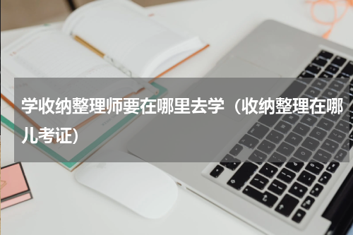 学收纳整理师要在哪里去学（收纳整理在哪儿考证）