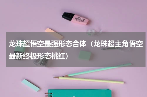 龙珠超悟空最强形态合体（龙珠超主角悟空最新终极形态桃红）