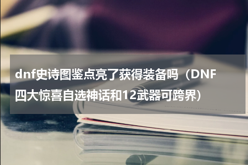 dnf史诗图鉴点亮了获得装备吗（DNF四大惊喜自选神话和12武器可跨界）