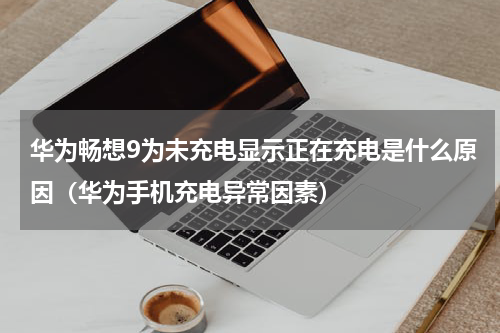 华为畅想9为未充电显示正在充电是什么原因（华为手机充电异常因素）