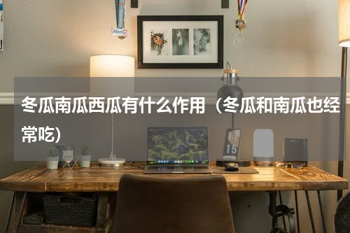 冬瓜南瓜西瓜有什么作用（冬瓜和南瓜也经常吃）