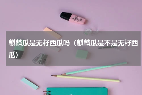 麒麟瓜是无籽西瓜吗（麒麟瓜是不是无籽西瓜）
