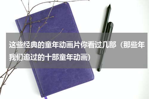 这些经典的童年动画片你看过几部（那些年我们追过的十部童年动画）