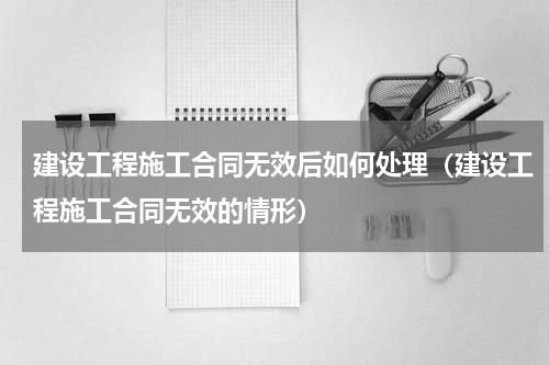 建设工程施工合同无效后如何处理（建设工程施工合同无效的情形）