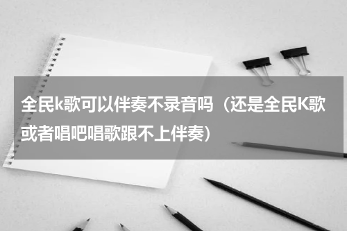 全民k歌可以伴奏不录音吗（还是全民K歌或者唱吧唱歌跟不上伴奏）