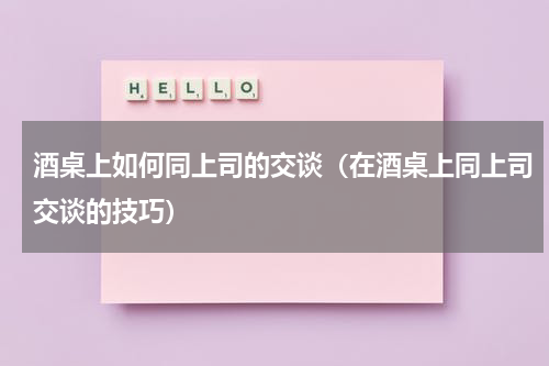 酒桌上如何同上司的交谈（在酒桌上同上司交谈的技巧）
