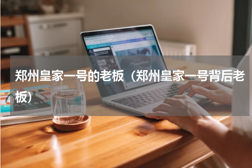 郑州皇家一号的老板（郑州皇家一号背后老板）