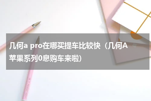 几何a pro在哪买提车比较快（几何A苹果系列0息购车来啦）