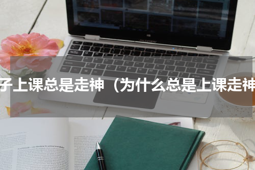 孩子上课总是走神（为什么总是上课走神）