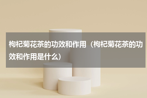 枸杞菊花茶的功效和作用（枸杞菊花茶的功效和作用是什么）