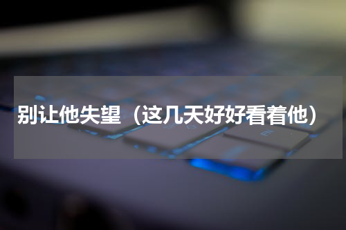 别让他失望（这几天好好看着他）