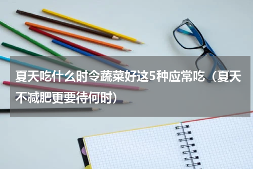 夏天吃什么时令蔬菜好这5种应常吃（夏天不减肥更要待何时）