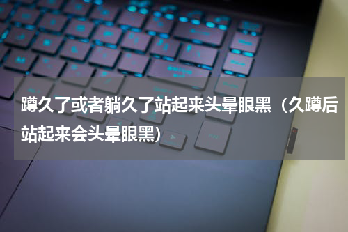 蹲久了或者躺久了站起来头晕眼黑（久蹲后站起来会头晕眼黑）